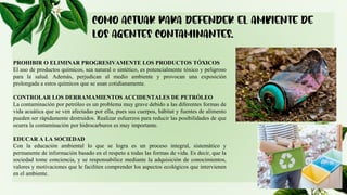 PROHIBIR O ELIMINAR PROGRESIVAMENTE LOS PRODUCTOS TÓXICOS
El uso de productos químicos, sea natural o sintético, es potencialmente tóxico y peligroso
para la salud. Además, perjudican al medio ambiente y provocan una exposición
prolongada a estos químicos que se usan cotidianamente.
CONTROLAR LOS DERRAMAMIENTOS ACCIDENTALES DE PETRÓLEO
La contaminación por petróleo es un problema muy grave debido a las diferentes formas de
vida acuática que se ven afectadas por ella, pues sus cuerpos, hábitat y fuentes de alimento
pueden ser rápidamente destruidos. Realizar esfuerzos para reducir las posibilidades de que
ocurra la contaminación por hidrocarburos es muy importante.
EDUCAR A LA SOCIEDAD
Con la educación ambiental lo que se logra es un proceso integral, sistemático y
permanente de información basado en el respeto a todas las formas de vida. Es decir, que la
sociedad tome conciencia, y se responsabilice mediante la adquisición de conocimientos,
valores y motivaciones que le faciliten comprender los aspectos ecológicos que intervienen
en el ambiente.
 