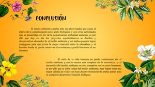 El medio ambiente cambia ante las adversidades que causa el
efecto de la contaminación en el ciclo biológico, y con el las actividades
que se desarrollan en pro de la conservación ambiental aumenta, es por
ello que hoy en día los proyectos arquitectónicos se diseñan y
desenvuelven alrededor de el medio ambiente y así ambos pueden lograr
conjugarse para que exista la mejor conexión entre la naturaleza y el
hombre donde se pueda conservar el ecosistema y pueda funcionar el ser
humano.
El ciclo de la vida humana no puede evolucionar sin el
medio ambiente y mucho menos esta completa sin la naturaleza, y el
desarrollo del medio ambiente no esta completo sin los seres humanos,
es por ello que se debe cuidar del medio ambiente, para lograr tener una
mejor calidad de vida y un buen desenvolvimiento de ambas partes para
su completo desarrollo y función biológica
 