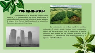 La contaminación es la presencia o acumulación de
sustancias en el medio ambiente que afectan negativamente el
entorno y las condiciones de vida, así como la salud o la higiene
de los seres vivos. Con este significado también se suele utilizar
el concepto de contaminación ambiental
La contaminación se produce cuando los residuos
contaminan el entorno natural; trayendo como consecuencias
cambios que afectan a nuestro estilo de vida normal, de manera
perjudicial. Los residuos son los elementos principales de la
contaminación. La contaminación altera nuestro ecosistema y el
equilibrio del medio ambiente.
 