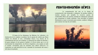 5
La contaminación del aire es la forma de
contaminación más destacada y peligrosa. Se produce debido a
muchas razones, por ejemplo, la excesiva quema de
combustible libera una enorme cantidad de substancias químicas
que contaminan el medio ambiente. Esta actividad se produce
diariamente ya que es necesaria para cocinar, conducir, trabajar y
para realizar otro tipo de actividades.
El humo de las chimeneas, las fábricas, los vehículos o la
destrucción de la madera se produce tras la quema de carbón que libera
sulfuro de dióxido al aire, volviéndolo tóxico. Los efectos de la
contaminación del aire son evidentes. La liberación de sulfuro de dióxido y
de gases peligros al aire genera el global y la lluvia ácida; que a su vez
incrementan las temperaturas, las lluvias irregulares y las sequías en todo
el mundo; volviéndose para los animales muy difícil sobrevivir. Lo
respiramos en cada partícula de aire, causando un incremento del asma y
del cáncer de pulmón.
 
