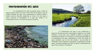 6
La contaminación del agua ha pasado peaje a todas las
especies supervivientes de la tierra. Casi el 60% de las especies viven en
cuerpos formados por agua. Esta contaminación se produce debido a
factores como los desechos industriales se vierten a los ríos, lagos y
mares, causando un desequilibrio en el agua que conduce a su
contaminación severa y a la muerte de especies acuáticas.
La contaminación del agua es una modificación o
alteración del agua que tiene consecuencias negativas en el medio
ambiente y en los seres vivos. También se utiliza el concepto de
contaminación hídrica. El ser humano es el principal responsable de
la contaminación del agua, especialmente a través del vertido de
aguas residuales, que no han sido tratadas y que proceden de
actividades como la industria, la ganadería y la agricultura, en dicho
medio. Se pueden distinguir tres tipos de agentes contaminantes del
agua: físicos, químicos y biológicos.
 