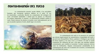 7
La contaminación terrestre sucede debido a las actividades
humanas que incorporan químicos dañinos en el suelo. El uso
de insecticidas y pesticidas absorbe los componentes del nitrógeno del
suelo volviéndolo inhabitable e infértil para las plantas. La liberación
de residuos industriales, la minería y la deforestación también explota el
suelo. Desde entonces las plantas no pueden crecer adecuadamente, por lo
que no pueden sujetarse al suelo, dando lugar a la erosión.
La contaminación del suelo es la presencia de sustancias
que afectan negativamente las características y propiedades del suelo y
que provocan desequilibrios físicos, químicos y biológicos que afectan
de forma negativa a los seres vivos y el entorno. El suelo se puede
contaminar por influencia del aire o del agua, que introduce agentes
contaminantes, pero también al acumular o arrojar sustancias nocivas
como los fertilizantes. Algunas consecuencias considerables de la
contaminación del suelo son el aumento de la erosión y la disminución
de la fertilidad del terreno.
 