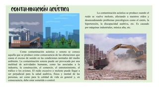 8
La contaminación acústica se produce cuando el
ruido se vuelve molesto, afectando a nuestros oídos y
desencadenando problemas psicológicos como el estrés, la
hipertensión, la discapacidad auditiva, etc. Es causado
por máquinas industriales, música alta, etc.
Como contaminación acústica o sonora se conoce
aquella que se produce como consecuencia de las alteraciones que
causa el exceso de sonido en las condiciones normales del medio
ambiente. La contaminación sonora puede ser provocada por una
multitud de actividades humanas, como las asociadas a la
industria, la construcción, el comercio, el entretenimiento, el
tráfico o los aviones. El ruido excesivo o molesto puede llegar a
ser perjudicial para la salud auditiva, física y mental de las
personas, así como para la calidad de vida en general y, en
consecuencia, debe estar sometida a control.
 