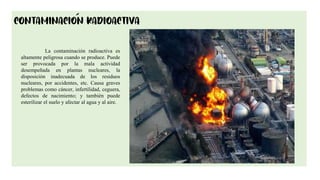 9
La contaminación radioactiva es
altamente peligrosa cuando se produce. Puede
ser provocada por la mala actividad
desempeñada en plantas nucleares, la
disposición inadecuada de los residuos
nucleares, por accidentes, etc. Causa graves
problemas como cáncer, infertilidad, ceguera,
defectos de nacimiento; y también puede
esterilizar el suelo y afectar al agua y al aire.
 