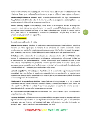 “MORIR ANTES QUE ESCLAVOS VIVIR”
10
alcohol para hacer frente a la situaciónpuede empeorarlas cosas y reducir tu capacidadde afrontamiento.
Evita tomar drogas como medio de afrontamiento a no ser que tu médico te haya recetado medicación.
Limita el tiempo frente a las pantallas. Apaga los dispositivos electrónicos por algún tiempo todos los
días, y hazlo también 30 minutos antes de dormir. Haz un esfuerzo para pasar menos tiempo frente a una
pantalla ya sea televisión, tableta, computadora o teléfono.
Relájate y recarga las pilas. Reserva tiempo para ti mismo. Aun unos pocos minutos de tranquilidad
pueden refrescarte y ayudarte a calmar la mente y a reducir la ansiedad. Muchas personas se benefician
con prácticas como respiración profunda, tai chi, yoga, o meditación. Date un baño de espuma, escucha
música, o lee o escucha un libro narrado — haz lo que sea que te ayude a relajarte. Elige una técnica que
funcione para ti, y practícala con regularidad.
 Cuida tu mente
Reduce los desencadenantes de estrés:
Mantén tu rutina normal. Mantener un horario regular es importante para tu salud mental. Además de
mantener una rutina regular para el momento de irte a la cama, ten horarios consistentes para las
comidas, bañarte y vestirte, horarios de trabajo o de estudio, y ejercicio. También toma algún tiempo para
hacer actividades que disfrutes. Este procedimiento puede hacerte sentir que tienes más control.
Limita tu exposición a los medios de comunicación. Las noticias constantes sobre la COVID-19 en todos
los tipos de medios de comunicación quizás contribuyan al miedo sobre esta enfermedad. Limita el uso
de medios sociales que puedan exponerte a rumores e información falsa. Limita leer, escuchar, o mirar
otras noticias, pero infórmate frecuentemente sobre las recomendaciones nacionales y locales. Busca
fuentes con buena reputación, como los Centros para el Control y la Prevención de Enfermedades de los
Estados Unidos (CDC), y la Organización Mundial de la Salud (OMS).
Mantente ocupado. Una distracción puede alejarte del ciclo de pensamientos negativos que alimentan la
ansiedad y la depresión. Disfruta de pasatiempos que puedas hacer en casa, identifica un nuevo proyecto
u organiza ese armario como te prometiste hacer algún día. Hacer algo positivo para controlar la ansiedad
es una estrategia sana de afrontamiento.
Concéntrate en los pensamientos positivos. Elige enfocarte en las cosas positivas en tu vida en lugar de
hacerlo en qué mal te sientes. Considera comenzar cada día haciendo una lista de las cosas por las que
estás agradecido. Mantén un sentido de esperanza, esfuérzate en aceptar los cambios cuando se
presentan, y trata de considerar los problemas en perspectiva.
Usa tus valores morales o tu vida espiritual como apoyo. Si tus creencias te dan fuerza, pueden brindarte
consuelo en momentos difíciles.
Establece prioridades. No te abrumes creando una lista de cosas que te cambiarán la vida y que quieres
lograr mientras estás quedándote en casa. Fija metas razonables todos los días, y haz un esquema de los
pasos para lograrlas. Reconoce tus logros por cada paso en la dirección correcta, sin importar qué
pequeños sean. Y acepta que algunos días serán mejores que otros.
 