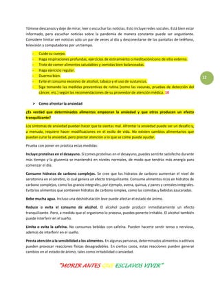 “MORIR ANTES QUE ESCLAVOS VIVIR”
12
Tómese descansos y deje de mirar, leer o escuchar las noticias. Esto incluye redes sociales. Está bien estar
informado, pero escuchar noticias sobre la pandemia de manera constante puede ser angustiante.
Considere limitar ver noticias solo un par de veces al día y desconectarse de las pantallas de teléfono,
televisión y computadoras por un tiempo.
- Cuide su cuerpo.
- Haga respiraciones profundas, ejercicios de estiramiento o meditaciónícono de sitio externo.
- Trate de comer alimentos saludables y comidas bien balanceadas.
- Haga ejercicio regular.
- Duerma bien.
- Evite el consumo excesivo de alcohol, tabaco y el uso de sustancias.
- Siga tomando las medidas preventivas de rutina (como las vacunas, pruebas de detección del
cáncer, etc.) según las recomendaciones de su proveedor de atención médica. 10
 Como afrontar la ansiedad
¿Es verdad que determinados alimentos empeoran la ansiedad y que otros producen un efecto
tranquilizante?
Los síntomas de ansiedad pueden hacer que te sientas mal. Afrontar la ansiedad puede ser un desafío y,
a menudo, requiere hacer modificaciones en el estilo de vida. No existen cambios alimentarios que
puedan curar la ansiedad, pero prestar atención a lo que se come puede ayudar.
Prueba con poner en práctica estas medidas:
Incluye proteínas en el desayuno. Si comes proteínas en el desayuno, puedes sentirte satisfecho durante
más tiempo y la glucemia se mantendrá en niveles normales, de modo que tendrás más energía para
comenzar el día.
Consume hidratos de carbono complejos. Se cree que los hidratos de carbono aumentan el nivel de
serotonina en el cerebro, lo cual genera un efecto tranquilizante. Consume alimentos ricos en hidratos de
carbono complejos, como los granos integrales, por ejemplo, avena, quinua, y panes y cereales integrales.
Evita los alimentos que contienen hidratos de carbono simples, como las comidas y bebidas azucaradas.
Bebe mucha agua. Incluso una deshidratación leve puede afectar el estado de ánimo.
Reduce o evita el consumo de alcohol. El alcohol puede producir inmediatamente un efecto
tranquilizante. Pero, a medida que el organismo lo procesa, puedes ponerte irritable. El alcohol también
puede interferir en el sueño.
Limita o evita la cafeína. No consumas bebidas con cafeína. Pueden hacerte sentir tenso y nervioso,
además de interferir en el sueño.
Presta atención a la sensibilidad a los alimentos. En algunas personas, determinados alimentos o aditivos
pueden provocar reacciones físicas desagradables. En ciertos casos, estas reacciones pueden generar
cambios en el estado de ánimo, tales como irritabilidad o ansiedad.
 