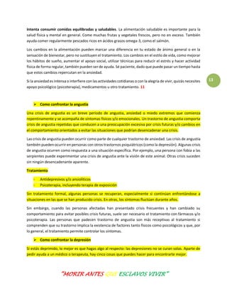 “MORIR ANTES QUE ESCLAVOS VIVIR”
13
Intenta consumir comidas equilibradas y saludables. La alimentación saludable es importante para la
salud física y mental en general. Come muchas frutas y vegetales frescos, pero no en exceso. También
ayuda comer regularmente pescados ricos en ácidos grasos omega-3, como el salmón.
Los cambios en la alimentación pueden marcar una diferencia en tu estado de ánimo general o en la
sensación de bienestar, pero no sustituyen el tratamiento. Los cambios en el estilo de vida, como mejorar
los hábitos de sueño, aumentar el apoyo social, utilizar técnicas para reducir el estrés y hacer actividad
física de forma regular, también pueden ser de ayuda. Sé paciente, dado que puede pasar un tiempo hasta
que estos cambios repercutan en la ansiedad.
Si la ansiedad es intensa o interfiere con las actividades cotidianas o con la alegría de vivir, quizás necesites
apoyo psicológico (psicoterapia), medicamentos u otro tratamiento. 11
 Como confrontar la angustia
Una crisis de angustia es un breve período de angustia, ansiedad o miedo extremos que comienza
repentinamente y se acompaña de síntomas físicos y/o emocionales. Un trastorno de angustia comporta
crisis de angustia repetidas que conducen a una preocupación excesiva por crisis futuras y/o cambios en
el comportamiento orientados a evitar las situaciones que podrían desencadenar una crisis.
Las crisis de angustia pueden ocurrir como parte de cualquier trastorno de ansiedad. Las crisis de angustia
también pueden ocurrir en personas con otros trastornos psiquiátricos (como la depresión). Algunas crisis
de angustia ocurren como respuesta a una situación específica. Por ejemplo, una persona con fobia a las
serpientes puede experimentar una crisis de angustia ante la visión de este animal. Otras crisis suceden
sin ningún desencadenante aparente.
Tratamiento
- Antidepresivos y/o ansiolíticos
- Psicoterapia, incluyendo terapia de exposición
Sin tratamiento formal, algunas personas se recuperan, especialmente si continúan enfrentándose a
situaciones en las que se han producido crisis. En otras, los síntomas fluctúan durante años.
Sin embargo, cuando las personas afectadas han presentado crisis frecuentes y han cambiado su
comportamiento para evitar posibles crisis futuras, suele ser necesario el tratamiento con fármacos y/o
psicoterapia. Las personas que padecen trastorno de angustia son más receptivas al tratamiento si
comprenden que su trastorno implica la existencia de factores tanto físicos como psicológicos y que, por
lo general, el tratamiento permite controlar los síntomas.
 Como confrontar la depresión
Si estás deprimido, lo mejor es que hagas algo al respecto: las depresiones no se curan solas. Aparte de
pedir ayuda a un médico o terapeuta, hay cinco cosas que puedes hacer para encontrarte mejor.
 