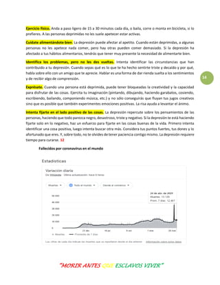 “MORIR ANTES QUE ESCLAVOS VIVIR”
14
Ejercicio físico. Anda a paso ligero de 15 a 30 minutos cada día, o baila, corre o monta en bicicleta, si lo
prefieres. A las personas deprimidas no les suele apetecer estar activas.
Cuídate alimentándote bien. La depresión puede afectar al apetito. Cuando están deprimidas, a algunas
personas no les apetece nada comer, pero hay otras pueden comer demasiado. Si la depresión ha
afectado a tus hábitos alimentarios, tendrás que tener muy presente la necesidad de alimentarte bien.
Identifica los problemas, pero no les des vueltas. Intenta identificar las circunstancias que han
contribuido a tu depresión. Cuando sepas qué es lo que te ha hecho sentirte triste y decaído y por qué,
habla sobre ello con un amigo que te aprecie. Hablar es una forma de dar rienda suelta a los sentimientos
y de recibir algo de comprensión.
Exprésate. Cuando una persona está deprimida, puede tener bloqueadas la creatividad y la capacidad
para disfrutar de las cosas. Ejercita tu imaginación (pintando, dibujando, haciendo garabatos, cosiendo,
escribiendo, bailando, componiendo música, etc.) y no sólo conseguirás que fluyan tus jugos creativos
sino que es posible que también experimentes emociones positivas. La risa ayuda a levantar el ánimo.
Intenta fijarte en el lado positivo de las cosas. La depresión repercute sobre los pensamientos de las
personas, haciendo que todo parezca negro, desastroso, triste y negativo. Si la depresión te está haciendo
fijarte solo en lo negativo, haz un esfuerzo para fijarte en las cosas buenas de la vida. Primero intenta
identificar una cosa positiva, luego intenta buscar otra más. Considera tus puntos fuertes, tus dones y lo
afortunado que eres. Y, sobre todo, no te olvides de tener paciencia contigo mismo. La depresión requiere
tiempo para curarse. 12
Fallecidos por coronavirus en el mundo
 