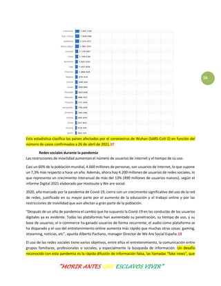 “MORIR ANTES QUE ESCLAVOS VIVIR”
16
Esta estadística clasifica los países afectados por el coronavirus de Wuhan (SARS-CoV-2) en función del
número de casos confirmados a 26 de abril de 2021.17
Redes sociales durante la pandemia
Las restricciones de movilidad aumentan el número de usuarios de internet y el tiempo de su uso.
Casi un 60% de la población mundial, 4.660 millones de personas, son usuarios de Internet, lo que supone
un 7,3% más respecto a hace un año. Además, ahora hay 4.200 millones de usuarios de redes sociales, lo
que representa un crecimiento interanual de más del 13% (490 millones de usuarios nuevos), según el
informe Digital 2021 elaborado por Hootsuite y We are social.
2020, año marcado por la pandemia de Covid-19, cierra con un crecimiento significativo del uso de la red
de redes, justificado en su mayor parte por el aumento de la educación y el trabajo online y por las
restricciones de movilidad que aún afectan a gran parte de la población.
"Después de un año de pandemia el cambio que ha supuesto la Covid-19 en las conductas de los usuarios
digitales ya es evidente. Todas las plataformas han aumentado su penetración, su tiempo de uso, y su
base de usuarios; el e-commerce ha ganado usuarios de forma recurrente; el audio como plataforma se
ha disparado y el uso del entretenimiento online aumenta más rápido que muchas otras cosas: gaming,
streaming, noticias, etc", apunta Alberto Pachano, manager Director de We Are Social España.13
El uso de las redes sociales tiene varios objetivos, entre ellos el entretenimiento, la comunicación entre
grupos familiares, profesionales o sociales, y especialmente la búsqueda de información. Un desafío
reconocido con esta pandemia es la rápida difusión de información falsa, las llamadas "fake news", que
 