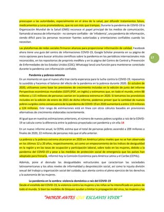 “MORIR ANTES QUE ESCLAVOS VIVIR”
17
preocupan a las autoridades, especialmente en el área de la salud, por difundir tratamientos falsos,
medicamentos y curas prometedoras, que no son más que trampas. Durante la pandemia de COVID-19 la
Organización Mundial de la Salud (OMS) reconoce el papel principal de los medios de comunicación,
llamando al exceso de información - no siempre confiable - de 'infodemia', una pandemia de información,
siendo difícil para las personas reconocer fuentes autorizadas y orientaciones confiables cuando las
necesitan.
Las plataformas de redes sociales firmaron alianzas para proporcionar información de calidad. Facebook
ahora tiene una guía del centro de informaciones COVID-19, Google Scholar presenta en su página de
inicio opciones para buscar artículos científicos sobre la pandemia en los periódicos internacionales más
reconocidos, en los repositorios de preprints medRxiv y en la página del Centro de Control y Prevención
de Enfermedades de los Estados Unidos (CDC); Whatsapp lanzó una función para mantenerse conectado
durante la pandemia con información confiable.
Pandemia y pobreza extrema
En un momento en que el nuevo año trae cierta esperanza para la lucha contra la COVID-19, repasamos
lo sucedido y hacemos el balance del efecto de la pandemia en la pobreza durante 2020. En octubre de
2020, utilizamos como base las previsiones de crecimiento incluidas en la edición de junio del informe
Perspectivas económicas mundiales (GEP) (PDF, en inglés) y estimamos que, en todo el mundo, entre 88
millones y 115 millones de personas caerían en la pobreza extrema en 2020. Si tomamos los pronósticos
incluidos en la edición de enero de 2021 de dicho informe, podemos prever que la cantidad de nuevos
pobres surgidos como consecuencia de la pandemia de COVID-19 en 2020 aumentará a entre 119 millones
y 124 millones. Este rango de estimaciones está en línea con otros cálculos basados en previsiones
alternativas de crecimiento elaboradas recientemente.
Al igual que en nuestras estimaciones anteriores, el número de nuevos pobres surgidos a raíz de la COVID-
19 se calcula como la diferencia entre la pobreza proyectada con pandemia y sin ella.14
En un nuevo informe anual, la CEPAL estima que el total de personas pobres ascendió a 209 millones a
finales de 2020, 22 millones de personas más que el año anterior.
La pobreza y la pobreza extrema alcanzaron en 2020 en América Latina niveles que no se han observado
en los últimos 12 y 20 años, respectivamente, así como un empeoramiento de los índices de desigualdad
en la región y en las tasas de ocupación y participación laboral, sobre todo en las mujeres, debido a la
pandemia del COVID-19 y pese a las medidas de protección social de emergencia que los países han
adoptado para frenarla, informó hoy la Comisión Económica para América Latina y el Caribe (CEPAL).
Además, pone al desnudo las desigualdades estructurales que caracterizan las sociedades
latinoamericanas y los altos niveles de informalidad y desprotección social, así como la injusta división
sexual del trabajo y organización social del cuidado, que atenta contra el pleno ejercicio de los derechos
y la autonomía de las mujeres.
La pandemia en la sombra: violencia doméstica a raíz del COVID-19
Desde el estallido del COVID-19, la violencia contra las mujeres y las niñas se ha intensificado en países de
todo el mundo. Si bien las medidas de bloqueo ayudan a limitar la propagación del virus, las mujeres y las
 