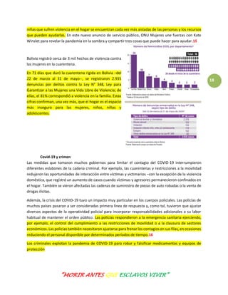 “MORIR ANTES QUE ESCLAVOS VIVIR”
18
niñas que sufren violencia en el hogar se encuentran cada vez más aisladas de las personas y los recursos
que pueden ayudarlas. En este nuevo anuncio de servicio público, ONU Mujeres une fuerzas con Kate
Winslet para revelar la pandemia en la sombra y compartir tres cosas que puede hacer para ayudar.15
Bolivia registró cerca de 3 mil hechos de violencia contra
las mujeres en la cuarentena.
En 71 días que duró la cuarentena rígida en Bolivia –del
22 de marzo al 31 de mayo--, se registraron 2.935
denuncias por delitos contra la Ley N° 348, Ley para
Garantizar a las Mujeres una Vida Libre de Violencia; de
ellas, el 81% correspondió a violencia en la familia. Estas
cifras confirman, una vez más, que el hogar es el espacio
más inseguro para las mujeres, niños, niñas y
adolescentes.
Covid-19 y crimen
Las medidas que tomaron muchos gobiernos para limitar el contagio del COVID-19 interrumpieron
diferentes eslabones de la cadena criminal. Por ejemplo, las cuarentenas y restricciones a la movilidad
redujeron las oportunidades de interacción entre víctimas y victimarios –con la excepción de la violencia
doméstica, que registró un aumento de casos cuando víctimas y agresores permanecieron confinados en
el hogar. También se vieron afectadas las cadenas de suministro de piezas de auto robadas o la venta de
drogas ilícitas.
Además, la crisis del COVID-19 tuvo un impacto muy particular en los cuerpos policiales. Las policías de
muchos países pasaron a ser consideradas primera línea de respuesta y, como tal, tuvieron que ajustar
diversos aspectos de la operatividad policial para incorporar responsabilidades adicionales a su labor
habitual de mantener el orden público. Las policías respondieron a la emergencia sanitaria ejerciendo,
por ejemplo, el control del cumplimiento a las restricciones de movilidad o a la clausura de sectores
económicos. Las policías también necesitaron ajustarse para frenar los contagios en sus filas, en ocasiones
reduciendo el personal disponible por determinados períodos de tiempo.16
Los criminales explotan la pandemia de COVID-19 para robar y falsificar medicamentos y equipos de
protección
 