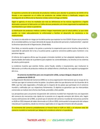 “MORIR ANTES QUE ESCLAVOS VIVIR”
19
El repentino aumento de la demanda de productos médicos para abordar la pandemia de COVID-19 ha
llevado a una expansión en el tráfico de productos de calidad inferior y falsificada, asegura una
investigación de la Oficina de las Naciones Unidas contra la Droga y el Delito.
Según la agencia, el virus ha resaltado aún más las deficiencias en los marcos regulatorios y legales
destinados a prevenir la fabricación y el tráfico de esos productos y el crimen organizado ha explotado las
incertidumbres que rodean la pandemia.
La falsificación de productos médicos conlleva riesgos importantes para la salud pública, ya que estos
pueden no tratar adecuadamente la enfermedad y facilitar el desarrollo de resistencia a los
medicamentos.
"La salud y la vida están en riesgo con los delincuentes que explotan la crisis COVID-19 para sacar provecho
de la ansiedad pública y la mayor demanda de equipo de protección personal y medicamentos”, expresó
la directora ejecutiva de la Organización, Ghada Waly.
Para Waly, se necesita ayudar a los países a aumentar la cooperación para cerrar brechas, desarrollar la
capacidad de aplicación de la ley y la justicia penal, y generar conciencia pública para mantener a las
personas seguras.
El informe de la agencia afirma que los grupos criminales también se han adaptado rápidamente a las
oportunidades derivadas de la pandemia para explotar las vulnerabilidades y las brechas en los sistemas
de salud y justicia penal.
La evidencia muestra que eventos ilícitos, como fraude, estafas e incautaciones, que involucran la
fabricación y el tráfico de productos médicos de calidad inferior y falsificada, han seguido la propagación
del virus.
El comercio mundial listo para una recuperación sólida, aunque desigual, después de la
pandemia de COVID-19
La Organización Mundial del Comercio (OMC) es la única organización internacional que se ocupa de las
normas que rigen el comercio entre los países. Los pilares sobre los que descansa son los Acuerdos de la
OMC, que han sido negociados y firmados por la mayoría de los países que participan en el comercio
mundial y ratificados por sus respectivos Parlamentos. El objetivo es garantizar que los intercambios
comerciales se realicen de la forma más fluida, previsible y libre posible.
Las perspectivas para una pronta recuperación del comercio mundial han mejorado tras una expansión
del comercio de mercancías más rápida de lo previsto en el segundo semestre del último año. Según
nuevas estimaciones de la OMC, se prevé que el volumen del comercio mundial de mercancías aumente
un 8,0% en 2021 después de haber disminuido un 5,3% en 2020, continuando la recuperación del colapso
inducido por la pandemia, desde los mínimos registrados en el segundo trimestre del año pasado.
El crecimiento del comercio probablemente se frenará hasta el 4,0% en 2022, y el volumen total del
comercio mundial se mantendrá por debajo de la tendencia anterior a la pandemia.
 