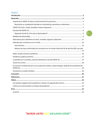 “MORIR ANTES QUE ESCLAVOS VIVIR”
2
INDICE
Introducción ...........................................................................................................................................3
Desarrollo ...............................................................................................................................................4
Impacto de la COVID-19 sobre la salud mental de las personas............................................................4
Reacciones en la población afectada en el período de cuarentena o aislamiento. ............................7
COVID-19: Estrés, miedo, ansiedad, tristeza y depresión......................................................................7
Secuelas del COVID-19.........................................................................................................................8
Depresión Covid-19: ¿Por qué se desencadena? ..............................................................................9
Medidas de autocuidado .....................................................................................................................9
Alternativas para sobrellevar el estrés, ansiedad, angustia y depresión .............................................11
Fallecidos por coronavirus en el mundo.............................................................................................14
Vacunaciones.................................................................................................................................15
Número de casos confirmados de coronavirus en el mundo a fecha de 26 de abril de 2021, por país
......................................................................................................................................................15
Redes sociales durante la pandemia ..................................................................................................16
Pandemia y pobreza extrema ............................................................................................................17
La pandemia en la sombra: violencia doméstica a raíz del COVID-19..................................................17
Covid-19 y crimen..............................................................................................................................18
El comercio mundial listo para una recuperación sólida, aunque desigual, después de la pandemia de
COVID-19...........................................................................................................................................19
Coronavirus y cambio climático .........................................................................................................20
Conclusión ............................................................................................................................................20
Referencias...........................................................................................................................................21
Videos...................................................................................................................................................22
Los aspectos negativos de la pandemia: el estrés y la angustia del encierro.......................................22
¿Cómo es la comunicación en tiempos de pandemia? .......................................................................22
Prezi......................................................................................................................................................22
Covid 19 ............................................................................................................................................22
 