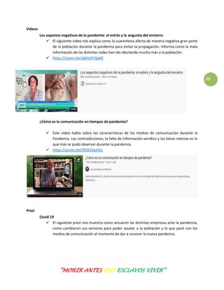 “MORIR ANTES QUE ESCLAVOS VIVIR”
22
Videos
Los aspectos negativos de la pandemia: el estrés y la angustia del encierro
 El siguiente video nos explica como la cuarentena afecta de manera negativa gran parte
de la población durante la pandemia para evitar la propagación. Informa como la mala
información de las distintas redes han ido afectando mucho más a la población.
 https://youtu.be/qbXJsPrQaNE
¿Cómo es la comunicación en tiempos de pandemia?
 Este video habla sobre las características de los medios de comunicación durante la
Pandemia. Las contradicciones, la falta de información verídica y las falsas noticias es lo
que más se pudo observar durante la pandemia.
 https://youtu.be/3R3kOjqx42c
Prezi
Covid 19
 El siguiente prezi nos muestra como actuaron las distintas empresas ante la pandemia,
como cambiaron sus servicios para poder ayudar a la población y lo que pasó con los
medios de comunicación al momento de dar a conocer la nueva pandemia.
 