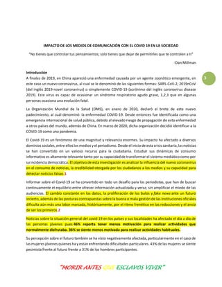 “MORIR ANTES QUE ESCLAVOS VIVIR”
3
IMPACTO DE LOS MEDIOS DE COMUNICACIÓN CON EL COVID 19 EN LA SOCIEDAD
“No tienes que controlar tus pensamientos; solo tienes que dejar de permitirles que te controlen a ti”
-Dan Millman
Introducción
A finales de 2019, en China apareció una enfermedad causada por un agente zoonótico emergente, en
este caso un nuevo coronavirus, al cual se le denominó de las siguientes formas: SARS-CoV-2, 2019nCoV
(del inglés 2019-novel coronavirus) o simplemente COVID-19 (acrónimo del inglés coronavirus disease
2019). Este virus es capaz de ocasionar un síndrome respiratorio agudo grave, 1,2,3 que en algunas
personas ocasiona una evolución fatal.
La Organización Mundial de la Salud (OMS), en enero de 2020, declaró el brote de este nuevo
padecimiento, al cual denominó: la enfermedad COVID-19. Desde entonces fue identificada como una
emergencia internacional de salud pública, debido al elevado riesgo de propagación de esta enfermedad
a otros países del mundo, además de China. En marzo de 2020, dicha organización decidió identificar a la
COVID-19 como una pandemia.
El Covid-19 es un fenómeno de una magnitud y relevancia enormes. Su impacto ha afectado a diversos
dominios sociales, entre ellos los medios y el periodismo. Desde el inicio de esta crisis sanitaria, las noticias
se han convertido en un valioso recurso para la ciudadanía. Estudiar sus dinámicas de consumo
informativo es altamente relevante tanto por su capacidad de transformar el sistema mediático como por
su incidencia democrática. El objetivo de esta investigación es analizar la influencia del nuevo coronavirus
en el consumo de noticias, la credibilidad otorgada por los ciudadanos a los medios y su capacidad para
detectar noticias falsas.1
Informar sobre el Covid-19 se ha convertido en todo un desafío para los periodistas, que han de buscar
continuamente el equilibrio entre ofrecer información actualizada y veraz, sin amplificar el miedo de las
audiencias. El cambio constante en los datos, la proliferación de los bulos y fake news ante un futuro
incierto, además de las posturas contrapuestas sobre la buena o mala gestión de las instituciones oficiales
dificulta aún más una labor marcada, históricamente, por el ritmo frenético en las redacciones y el ansia
de ser los primeros.2
Noticias sobre la situación general del covid 19 en los países y sus localidades ha afectado el día a día de
las personas jóvenes pues 46% reporta tener menos motivación para realizar actividades que
normalmente disfrutaba. 36% se siente menos motivada para realizar actividades habituales.
Su percepción sobre el futuro también se ha visto negativamente afectada, particularmente en el caso de
las mujeres jóvenes quienes ha y están enfrentando dificultades particulares. 43% de las mujeres se siente
pesimista frente al futuro frente a 31% de los hombres participantes.
 