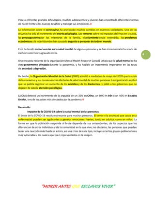 “MORIR ANTES QUE ESCLAVOS VIVIR”
4
Pese a enfrentar grandes dificultades, muchos adolescentes y jóvenes han encontrado diferentes formas
de hacer frente a los nuevos desafíos y manejar sus emociones.3
La información sobre el coronavirus ha provocado muchos cambios en nuestras sociedades. Una de las
secuelas ha sido el incremento del estrés psicológico. Los temores sobre los impactos del virus en la salud,
las preocupaciones por los miembros de la familia, el aislamiento social extendido, los problemas
económicos y la incertidumbre han causado angustia a personas de todo el mundo.
Esto ha tenido consecuencias en la salud mental de algunas personas y se han incrementado los casos de
ciertos trastornos y agravado otros.
Una encuesta reciente de la organización Mental Health Research Canadá señala que la salud mental se ha
visto gravemente afectada durante la pandemia, y ha habido un incremento importante en las tasas
de ansiedad y depresión.
De hecho, la Organización Mundial de la Salud (OMS) advirtió a mediados de mayo del 2020 que la crisis
del coronavirus y sus consecuencias afectarían la salud mental de muchas personas. La organización explicó
que se podría registrar un aumento de los suicidios y de los trastornos, y pidió a los gobiernos que no
dejasen de lado la atención psicológica.
La OMS detectó un incremento de la angustia de un 35% en China, un 60% en Irán o un 40% en Estados
Unidos, tres de los países más afectados por la pandemia.4
Desarrollo
Impacto de la COVID-19 sobre la salud mental de las personas
El brote de la COVID-19 resulta estresante para muchas personas. El temor y la ansiedad que causa esta
enfermedad pueden ser agobiantes y generar emociones fuertes, tanto en adultos como en niños. La
forma en que la población responde al brote depende de sus antecedentes, de los aspectos que los
diferencian de otros individuos y de la comunidad en la que vive; no obstante, las personas que pueden
tener una reacción más fuerte al estrés, en una crisis de este tipo, incluye a ciertos grupos poblacionales
más vulnerables, los cuales aparecen representados en la imagen.
 
