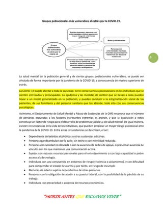 “MORIR ANTES QUE ESCLAVOS VIVIR”
5
Grupos poblacionales más vulnerables al estrés por la COVID-19.
La salud mental de la población general y de ciertos grupos poblacionales vulnerables, se puede ver
afectada de forma importante por la pandemia de la COVID-19, a consecuencia de niveles superiores de
estrés.
La COVID-19 puede afectar a toda la sociedad, tiene consecuencias psicosociales en los individuos que se
sienten estresados y preocupados. La epidemia y las medidas de control que se llevan a cabo pueden
llevar a un miedo generalizado en la población, y pueden conducir a la estigmatización social de los
pacientes, de sus familiares y del personal sanitario que los atiende, todo ello con sus consecuencias
psicológicas.
Asimismo, el Departamento de Salud Mental y Abuso de Sustancias de la OMS reconoce que el número
de personas expuestas a los factores estresantes extremos es grande, y que la exposición a estos
constituye un factor de riesgo para el desarrollo de problemas sociales y de salud mental. De igual manera,
existen circunstancias en la vida de los individuos, que pueden propiciar un mayor riesgo psicosocial ante
la pandemia de la COVID-19. Entre estas circunstancias se describen, el ser:
 Dependiente de bebidas alcohólicas u otras sustancias adictivas.
 Personas que deambulan por la calle, sin techo o con movilidad reducida.
 Personas con soledad no deseada o con la ausencia de redes de apoyo, o presentar ausencia de
vínculos con los que mantener una comunicación activa.
 Sujetos con escasos recursos personales para el entretenimiento o con baja capacidad o pobre
acceso a la tecnología.
 Individuos con una convivencia en entornos de riesgo (violencia o aislamiento), y con dificultad
para comprender el estado de alarma y por tanto, en riesgo de incumplir.
 Menores de edad o sujetos dependientes de otras personas.
 Personas con la obligación de acudir a su puesto laboral, con la posibilidad de la pérdida de su
trabajo.
 Individuos con precariedad o ausencia de recursos económicos.
 