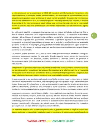 “MORIR ANTES QUE ESCLAVOS VIVIR”
6
La crisis ocasionada por la pandemia de la COVID-19, impacta la actividad social, las interacciones y los
comportamientos en múltiples niveles. Emocionalmente, las actividades de distanciamiento social y
autoaislamiento pueden causar problemas de salud mental, ansiedad y depresión. La incertidumbre
asociada con la enfermedad en sí, su rápida propagación y alto riesgo de infección, así como, la duración
desconocida de las intervenciones de salud pública para enfrentar la progresión de la enfermedad,
pueden ocasionar y afectar los problemas de salud mental preexistentes. Esta situación resulta lógica y
predecible.
Ser adolescente es difícil en cualquier circunstancia, más aun en este período de contingencia. Esto se
debe al cierre de las escuelas con la no participación física en las clases, a la cancelación de actividades
públicas, y a la prohibición de las experiencias cotidianas como charlar e interaccionar directamente con
las amistades; se puede decir que muchos adolescentes se perdieron algunos de los momentos más
hermosos de su juventud. Los psicólogos reconocen que la ansiedad es una función normal y saludable
que alerta al individuo de los peligros, y lo ayuda a tomar medidas de autoprotección y para preservar a
los demás. Por tales razones, la ansiedad provocada por el comportamiento y desarrollo creciente de esta
pandemia es comprensible.
Las personas jóvenes expuestas a la COVID-19 tienen tantas probabilidades de infectarse y contagiar a
otros como las personas mayores. Por esta razón, deberán seguir de manera estricta los lineamientos
nacionales en materia de: detección, pruebas, contención y atención, además de practicar el
distanciamiento social. En la mayoría de las ocasiones este grupo etario es el último en respetar y acatar
estas medidas.
Esta pandemia ha generado una crisis sin precedentes en diferentes planos (sanitario, económico y social),
con sus consecuentes impactos en las personas, los colectivos y la salud mental. Por la experiencia
internacional puede decirse que la mortalidad de esta pandemia afecta principalmente a las personas de
mayor edad, especialmente a quienes presentan otras enfermedades previas o asociadas.
En esta pandemia, lo que atenta contra la salud mental de las personas mayores, no es tanto la medida
sanitaria de distanciamiento físico actual, sino el estigma y lugar social que se le asigna a este colectivo en
función de su edad. El rechazo hacia la vejez y cómo eso se incorpora por los propios ancianos como
profecía autocumplida, genera que esta población se pueda volver más vulnerable y excluida de las
familias, las instituciones y de lo social, en general, lo que repercute de forma negativa en su salud mental.
Las personas mayores, en especial si están aisladas y tienen algún deterioro cognitivo o demencia, pueden
volverse: más ansiosas, enojadas, estresadas, agitadas y retraídas durante el brote o mientras están en
cuarentena. A estas personas se les debe suministrar apoyo práctico y emocional por parte de familiares,
cuidadores y profesionales de la salud. Asimismo, se les debe transmitir datos sencillos acerca de lo que
acontece y suministrarles información clara sobre la manera de reducir el riesgo de infección, en palabras
que las personas, con o sin deterioro cognitivo, puedan entender.
Los problemas de salud física exacerbados por la COVID-19, podrían aumentar el riesgo de suicidio para
algunos pacientes, en especial para los adultos mayores, como parte de las consecuencias de la pandemia
 