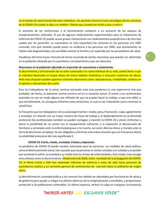 “MORIR ANTES QUE ESCLAVOS VIVIR”
7
en el estado de salud mental de estos individuos. Un paciente ilustró el costo psicológico de los síntomas
de la COVID-19 cuando le dijo a su médico: «Siento que (usted) me envió a casa a morir».
El aumento de las restricciones y el hacinamiento conducen a un aumento de los ataques de
comportamientos anómalos. El uso de algunos medicamentos experimentales para el tratamiento de
enfermos de COVID-19, puede causar graves interacciones con medicamentos psiquiátricos o de otro tipo
usados por los pacientes. La cuarentena no solo exacerbará los síntomas en las personas con EMG
conocida, sino que también puede poner en evidencia a las personas con EMG, que previamente no
habían sido diagnosticadas, (lo cual debe conocer la familia y ser esperado por los proveedores de salud.
Estudiosos del tema hacen mención de forma resumida de ciertas reacciones que pueden ser advertidas
en la población afectada por la cuarentena o el aislamiento y que son descritas:
Reacciones en la población afectada en el período de cuarentena o aislamiento.
El aburrimiento y la frustración de no estar conectado a la rutina habitual de su vida, puede llevar a que
el individuo desarrolle un mayor deseo de tomar bebidas alcohólicas o consumir sustancias de abuso.
Ante esta situación pueden aparecer síntomas depresivos como: desesperanza, irritabilidad, cambios en
el apetito y alteraciones del sueño.
Para los trabajadores de la salud, sentirse estresado ante esta pandemia es una experiencia más que
probable; de hecho, es bastante normal sentirse así en la situación actual. El estrés y los sentimientos
asociados no son en modo alguno una reflexión de que no puedes hacer tu trabajo, o que eres débil, o
que sencillamente, no consigues enfrentar estas emociones, lo cual es tan importante como controlar la
salud física.
Es frecuente que los trabajadores de la salud experimenten: miedo, pena, frustración, culpa, agotamiento
y ansiedad, en relación con un mayor número de horas de trabajo y el desbordamiento en la demanda
asistencial (los profesionales también se pueden contagiar y trasmitir la COVID-19 a otros). Enfrentan a
diario la posibilidad de no contar con el equipamiento suficiente, y la exposición al desconsuelo de
familiares y amistades ante la enfermedad grave o la muerte, así como dilemas éticos y morales ante la
toma de decisiones complejas. Se ven obligados a enfrentar esta ardua situación que con frecuencia afecta
la estabilidad emocional del más equilibrado.5
COVID-19: Estrés, miedo, ansiedad, tristeza y depresión.
La pandemia de COVID-19 puede resultar estresante para las personas. Las medidas de salud pública,
como el distanciamiento social, han causado que las personas se sientan aisladas y en soledad y es posible
que aumente el estrés, la ansiedad y su miedo ante los brotes de enfermedades. Este miedo, trae consigo
otros efectos como la discriminación. Desde enero de 2020, como resultado de la propagación de COVID-
19, el Reino Unido y USA han reportado informes de violencia y actos de odio hacia personas de
ascendencia asiática y un aumento general de sentimientos de aversión hacia la población de origen
chino.
La desinformación, ansiedad pública y los rumores han debido ser abordados por funcionarios de salud y
de gobierno para ayudar a mitigar los efectos adversos de la estigmatización y xenofobia, y proporcionar
protección a las poblaciones vulnerables. En última instancia, atribuir la culpa en cualquier circunstancia
 