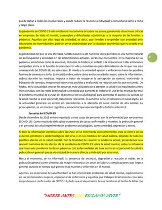 “MORIR ANTES QUE ESCLAVOS VIVIR”
8
puede dañar a todos los involucrados y puede reducir la resiliencia individual y comunitaria tanto a corto
y largo plazo.
La pandemia de COVID-19 está afectando la economía de todos los países, generando situaciones críticas
en empresas de todo el mundo, desempleo y dificultades económicas a la mayoría de las familias y
personas. Aquellas con alto rasgo de ansiedad, es decir, que tienden a responder con ansiedad ante
situaciones de incertidumbre, podrían verse desbordadas por la situación económica que ha creado esta
pandemia.
La posibilidad de que se vea afectada nuestra salud o la de nuestros seres queridos es una fuente natural
de preocupación y ansiedad. En las circunstancias actuales, serán muy frecuentes, en la mayoría de las
personas, emociones como la ansiedad, el miedo, la tristeza, el enfado o la impaciencia. Estas emociones
comparten entre si la función de preservar la vida y movilizarnos para defendernos de lo que nos está
amenazando (el COVID-19, en este caso). El miedo y la ansiedad ayudan a enfocarnos hacia las posibles
fuentes de amenaza o daño. La incertidumbre, sobre cómo evolucionarán las cosas, sobre la información,
cuánto durarán las medidas, impulsa a tratar de recuperar la percepción de control, motivando la
búsqueda de certezas, imaginando escenarios posibles y evaluando los recursos con los que se cuenta. De
hecho, en la actualidad, uno de los recursos más utilizados para atender la salud y las inquietudes antes
mencionadas, son las redes de telesalud y a medida que aumenta el interés y el uso de las mismas durante
la pandemia mundial de COVID-19, el potencial de la salud digital, para aumentar el acceso y la calidad de
la salud mental se está volviendo claramente relevante. El aumento de las inversiones en salud digital en
la actualidad generará un acceso sin precedentes a la atención de salud mental de alta calidad. La
preocupación, es un proceso cognitivo y emocional que aparece ligado a todo lo anterior.6
Secuelas del COVID-19
Desde diciembre de 2019 se han reportado varios casos de personas con la enfermedad por coronavirus
(COVID-19). Como resultado del rápido incremento de casos confirmados y muertes, la población general
y el personal de salud experimentaron problemas psicológicos, como ansiedad, depresión y estrés.
Si bien la información científica sobre laCOVID-19 se incrementa constantemente, esta se centra en los
aspectos genéticos y epidemiológicos del virus y en las medidas de salud pública, dejando de lado los
posibles efectos en la salud mental. Con la finalidad de resumir la evidencia actual, presentamos una
revisión narrativa de los efectos de la pandemia de COVID-19 sobre la salud mental, sobre la influencia
que tuvo esta pandemia tanto en personas con enfermedades de base como en el personal de salud y
población en general que se vio afectad de manera directa o indirecta por este virus.
Hasta el momento, se ha informado la presencia de ansiedad, depresión y reacción al estrés en la
población general como síntomas de mayor relevancia sin dejar de lado las complicaciones que llego a
generar durante el tiempo que genero más muertes y enfermos en el mundo.
Además, en el personal de salud también se han encontrado problemas de salud mental, especialmente
en las profesionales mujeres, el personal de enfermería y aquellos que trabajan directamente con casos
sospechosos o confirmados de COVID-19, dado que el alejamiento de sus familiares el hecho de lidiar con
 