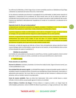 “MORIR ANTES QUE ESCLAVOS VIVIR”
9
los enfermos los fallecidos y el alto riesgo al que se vieron sometidas ocasiono un desbalance tal que llego
a afectarlos no solamente de manera física sino a nivel mental.
En los esfuerzos realizados para disminuir la propagación de la enfermedad, se debe prestar atención al
diagnóstico y tratamiento de los problemas de salud mental como uno de los pilares que debe ser
considerado como principal ya que se vio que tuvo un impacto marcado en toda la población del mundo.
Creemos que abordarlos adecuadamente empoderará al mundo en la contención y erradicación de la
COVID-19. 7
Depresión Covid-19: ¿Por qué se desencadena?
La depresión por coronavirus se presenta con angustia, ansiedad e irritabilidad. En esta línea, la angustia
del Covid-19 se presenta en cuatro fases: miedo, aislamiento, incertidumbre y futuro.
La primera angustia es miedo a la enfermedad y a morir solo en un hospital. Y es que, no sólo se trata de
un contagio, sino que también del alto riesgo de no poder despedirse de sus seres queridos.
Asimismo, la segunda fase de angustia de la depresión Covid-19 hace alusión al aislamiento, producto del
confinamiento que parece nunca acabar, lo que nos lleva a la tercera angustia: incertidumbre,
especialmente por la economía. Muchas personas han perdido sus trabajos y varias empresas han optado
por disminuir sus gastos, por lo que nunca se sabe cuándo te puede tocar.
Finalmente, se habla de angustia por falta de un futuro. Esto, principalmente, porque cada día se hacen
nuevos hallazgos sobre la enfermedad y, a pesar de que se ven avances, no hay claridad de cómo se viene
el futuro después de superar la pandemia. 8
Medidas de autocuidado
Las medidas de autocuidado son buenas para tu salud física y mental, y pueden ayudarte a tomar control
de tu vida. Cuida tu cuerpo y tu mente, y conéctate con otros para beneficio de tu salud mental.
 Cuida tu cuerpo
Presta atención a tu salud física:
Duerme lo suficiente. Acuéstate y levántate a la misma hora todos los días. Sigue tú horario normal, aun
si estás quedándote en casa.
Haz actividad física de manera regular. La actividad física regular y el ejercicio pueden ayudar a reducir la
ansiedad y mejorar el estado de ánimo. Encuentra una actividad que incluya movimiento, como danza, o
aplicaciones para ejercicio. Sal al aire libre en un área donde sea fácil mantener la distancia de otras
personas, como un sendero natural o tu propio patio.
Come de manera saludable. Elige una dieta bien balanceada. Evita comer comida basura y azúcar
refinada. Limita la cafeína, ya que puede agravar el estrés y la ansiedad.
Evita el tabaco, el alcohol y las drogas. Si fumas tabaco o si vapeas ya estás a un riesgo mayor de
enfermedades pulmonares. Como la COVID-19 afecta los pulmones, tu riesgo aumenta aún más. Beber
 