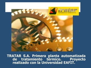 TRATAR S.A.  Primera planta automatizada de tratamiento térmico.  Proyecto realizado con la Universidad EAFIT. 