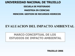 MARCO CONCEPTUAL DE LOS  ESTUDIOS DE IMPACTO AMBIENTAL EVALUACION DEL IMPACTO AMBIENTAL UNIVERSIDAD NACONAL DE TRUJILLO ESCUELA DE POSTGRADO MAESTRIA EN CIENCIAS MENCION: GESTION DE RECURSOS HIDRICOS TRUJILLO 2006 