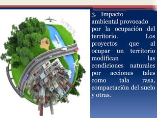 • 3. Impacto
ambiental provocado
por la ocupación del
territorio. Los
proyectos que al
ocupar un territorio
modifican las
condiciones naturales
por acciones tales
como tala rasa,
compactación del suelo
y otras.
 