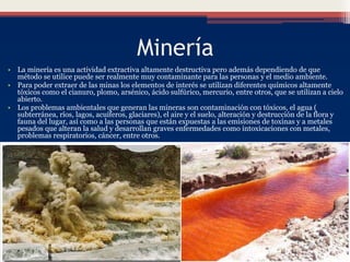 Minería
• La minería es una actividad extractiva altamente destructiva pero además dependiendo de que
método se utilice puede ser realmente muy contaminante para las personas y el medio ambiente.
• Para poder extraer de las minas los elementos de interés se utilizan diferentes químicos altamente
tóxicos como el cianuro, plomo, arsénico, ácido sulfúrico, mercurio, entre otros, que se utilizan a cielo
abierto.
• Los problemas ambientales que generan las mineras son contaminación con tóxicos, el agua (
subterránea, ríos, lagos, acuíferos, glaciares), el aire y el suelo, alteración y destrucción de la flora y
fauna del lugar, así como a las personas que están expuestas a las emisiones de toxinas y a metales
pesados que alteran la salud y desarrollan graves enfermedades como intoxicaciones con metales,
problemas respiratorios, cáncer, entre otros.
 