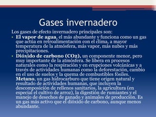 Gases invernadero
Los gases de efecto invernadero principales son:
• El vapor de agua, el más abundante y funciona como un gas
que actúa en retroalimentación con el clima, a mayor
temperatura de la atmósfera, más vapor, más nubes y más
precipitaciones.
• Dióxido de carbono (CO2), un componente menor, pero
muy importante de la atmósfera. Se libera en procesos
naturales como la respiración y en erupciones volcánicas y a
través de actividades humanas como la deforestación, cambio
en el uso de suelos y la quema de combustibles fósiles.
Metano, un gas hidrocarburo que tiene origen natural y
resultado de actividades humanas, que incluyen la
descomposición de rellenos sanitarios, la agricultura (en
especial el cultivo de arroz), la digestión de rumiantes y el
manejo de desechos de ganado y animales de producción. Es
un gas más activo que el dióxido de carbono, aunque menos
abundante.
 