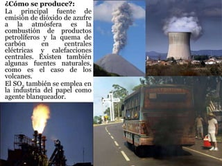 ¿Cómo se produce?:
La principal fuente de
emisión de dióxido de azufre
a la atmósfera es la
combustión de productos
petrolíferos y la quema de
carbón en centrales
eléctricas y calefacciones
centrales. Existen también
algunas fuentes naturales,
como es el caso de los
volcanes.
El SO2 también se emplea en
la industria del papel como
agente blanqueador.
 