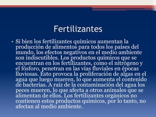 Fertilizantes
• Si bien los fertilizantes químicos aumentan la
producción de alimentos para todos los países del
mundo, los efectos negativos en el medio ambiente
son indiscutibles. Los productos químicos que se
encuentran en los fertilizantes, como el nitrógeno y
el fósforo, penetran en las vías fluviales en épocas
lluviosas. Esto provoca la proliferación de algas en el
agua que luego mueren, lo que aumenta el contenido
de bacterias. A raíz de la contaminación del agua los
peces mueren, lo que afecta a otros animales que se
alimentan de ellos. Los fertilizantes orgánicos no
contienen estos productos químicos, por lo tanto, no
afectan al medio ambiente.
 