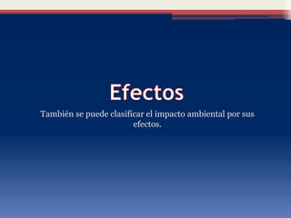 También se puede clasificar el impacto ambiental por sus
efectos.
 