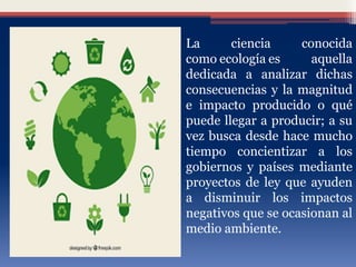 La ciencia conocida
como ecología es aquella
dedicada a analizar dichas
consecuencias y la magnitud
e impacto producido o qué
puede llegar a producir; a su
vez busca desde hace mucho
tiempo concientizar a los
gobiernos y países mediante
proyectos de ley que ayuden
a disminuir los impactos
negativos que se ocasionan al
medio ambiente.
 