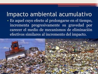 Impacto ambiental acumulativo
• Es aquel cuyo efecto al prolongarse en el tiempo,
incrementa progresivamente su gravedad por
carecer el medio de mecanismos de eliminación
efectivos similares al incremento del impacto.
 