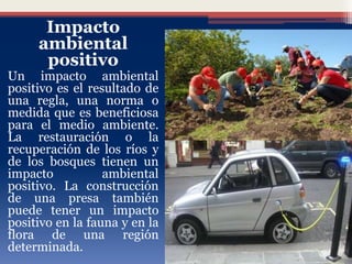 Impacto
ambiental
positivo
Un impacto ambiental
positivo es el resultado de
una regla, una norma o
medida que es beneficiosa
para el medio ambiente.
La restauración o la
recuperación de los ríos y
de los bosques tienen un
impacto ambiental
positivo. La construcción
de una presa también
puede tener un impacto
positivo en la fauna y en la
flora de una región
determinada.
 