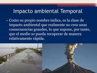 Impacto ambiental Temporal
• Como su propio nombre indica, es la clase de
impacto ambiental que realmente no crea unas
consecuencias grandes, lo que supone, por tanto,
que el medio se pueda recuperar de manera
relativamente rápida.
 