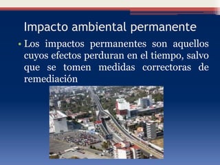 Impacto ambiental permanente
• Los impactos permanentes son aquellos
cuyos efectos perduran en el tiempo, salvo
que se tomen medidas correctoras de
remediación
 
