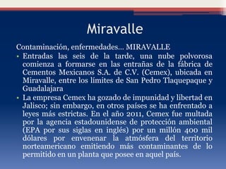 Miravalle
Contaminación, enfermedades… MIRAVALLE
• Entradas las seis de la tarde, una nube polvorosa
comienza a formarse en las entrañas de la fábrica de
Cementos Mexicanos S.A. de C.V. (Cemex), ubicada en
Miravalle, entre los límites de San Pedro Tlaquepaque y
Guadalajara
• La empresa Cemex ha gozado de impunidad y libertad en
Jalisco; sin embargo, en otros países se ha enfrentado a
leyes más estrictas. En el año 2011, Cemex fue multada
por la agencia estadounidense de protección ambiental
(EPA por sus siglas en inglés) por un millón 400 mil
dólares por envenenar la atmósfera del territorio
norteamericano emitiendo más contaminantes de lo
permitido en un planta que posee en aquel país.
 