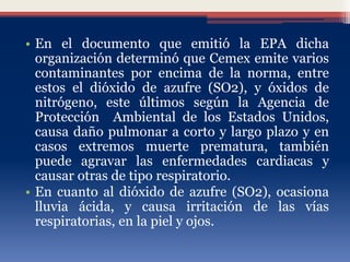 • En el documento que emitió la EPA dicha
organización determinó que Cemex emite varios
contaminantes por encima de la norma, entre
estos el dióxido de azufre (SO2), y óxidos de
nitrógeno, este últimos según la Agencia de
Protección Ambiental de los Estados Unidos,
causa daño pulmonar a corto y largo plazo y en
casos extremos muerte prematura, también
puede agravar las enfermedades cardiacas y
causar otras de tipo respiratorio.
• En cuanto al dióxido de azufre (SO2), ocasiona
lluvia ácida, y causa irritación de las vías
respiratorias, en la piel y ojos.
 