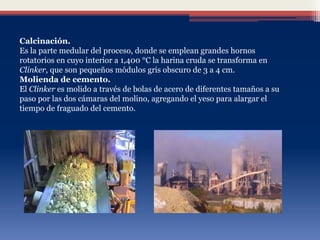 Calcinación.
Es la parte medular del proceso, donde se emplean grandes hornos
rotatorios en cuyo interior a 1,400 °C la harina cruda se transforma en
Clinker, que son pequeños módulos gris obscuro de 3 a 4 cm.
Molienda de cemento.
El Clinker es molido a través de bolas de acero de diferentes tamaños a su
paso por las dos cámaras del molino, agregando el yeso para alargar el
tiempo de fraguado del cemento.
 