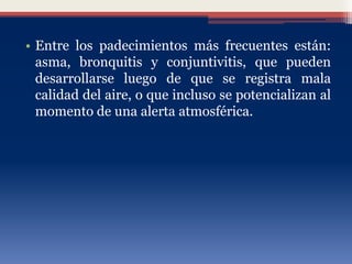 • Entre los padecimientos más frecuentes están:
asma, bronquitis y conjuntivitis, que pueden
desarrollarse luego de que se registra mala
calidad del aire, o que incluso se potencializan al
momento de una alerta atmosférica.
 