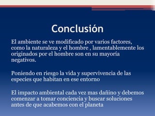 Conclusión
El ambiente se ve modificado por varios factores,
como la naturaleza y el hombre , lamentablemente los
originados por el hombre son en su mayoría
negativos.
Poniendo en riesgo la vida y supervivencia de las
especies que habitan en ese entorno
El impacto ambiental cada vez mas dañino y debemos
comenzar a tomar conciencia y buscar soluciones
antes de que acabemos con el planeta
 