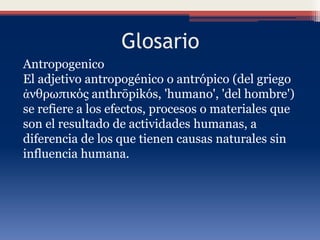 Glosario
Antropogenico
El adjetivo antropogénico o antrópico (del griego
ἀνθρωπικός anthrōpikós, 'humano', 'del hombre')
se refiere a los efectos, procesos o materiales que
son el resultado de actividades humanas, a
diferencia de los que tienen causas naturales sin
influencia humana.
 