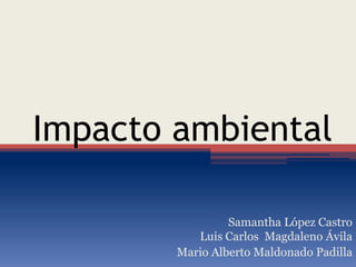 Impacto ambiental
Samantha López Castro
Luis Carlos Magdaleno Ávila
Mario Alberto Maldonado Padilla
 