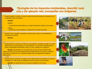  Impacto negativo o positivo: toma en cuenta si la acción resulta en un perjuicio o en
un beneficio para el ambiente.
Ejemplo:
negativo:
Contaminación del ambiente, por culpa de desechos solidos en los suelos.
Positivo:
Siembra de nuevos arboles en sustitución de la talas de arboles.
 Impacto cierto, probable, improbable o desconocido: alude a la probabilidad de
ocurrencia de impacto.
Ejemplo:
 Impacto directo (o primario) e indirecto (o secundario): considera si existe un vínculo
directo entre la acción ejercida y su consecuencia, o si la acción impacta sobre un
primer componente del ambiente y este, a su vez, impacta en un segundo.
Ejemplo: desaparición de una especie de ave que anida en determinada
especie de árbol, por su tala indiscriminada; del segundo tipo: el uso de un herbicida
que reduce la población de una especie vegetal de la que depende la población
polinizadora.
 Impacto actual y potencial: se refiere a si los efectos sobre el ambiente son ciertos e
inmediatos o si solo existe la posibilidad de que ocurran en otro momento.
Ejemplo: los desbordes de los buques de petróleo en los mares.
 
