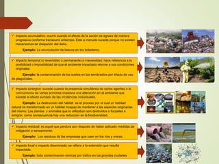  Impacto acumulativo: ocurre cuando el efecto de la acción se agrava de manera
progresiva conforme transcurre el tiempo. Esto a menudo sucede porque no existen
mecanismos de disipación del daño.
Ejemplo: La acumulación de basura en los botaderos.
 Impacto temporal (o reversible) o permanente (o irreversible): hace referencia a la
posibilidad o imposibilidad de que el ambiente impactado retorne a sus condiciones
originales.
Ejemplo: la contaminación de los suelos en los sembradíos por efecto de uso
de plaguicidas.
 Impacto sinérgico: sucede cuando la presencia simultánea de varios agentes o la
concurrencia de varias acciones ocasiona una alteración en el ambiente que
excede al efecto sumado de las incidencias individuales.
Ejemplo: La destrucción del hábitat es el proceso por el cual un habitad
natural es transformado en un hábitat incapaz de mantener a las especies originarias
del mismo. Las plantas y animales que lo utilizaban son destruidos o forzadas a
emigrar, como consecuencia hay una reducción en la biodiversidad.
 Impacto residual: es aquel que perdura aun después de haber aplicado medidas de
mitigación o saneamiento.
Ejemplo: Los residuos de las empresas que caen en los ríos y mares.
 Impacto local e impacto diseminado: se refiere a la extensión que resulta
impactada.
Ejemplo: toda contaminación sónicas por trafico en las grandes ciudades
 