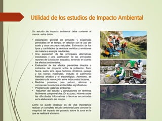 Un estudio de impacto ambiental debe contener al
menos estos datos:
• Descripción general del proyecto y exigencias
previsibles en el tiempo, en relación con el uso del
suelo y otros recursos naturales. Estimación de los
tipos y cantidades de residuos vertidos y emisiones
de materia o energía resultantes.
• Una exposición de las principales alternativas
estudiadas y una justificación de las principales
razones de la solución adoptada, teniendo en cuenta
los efectos ambientales.
• Evaluación de los efectos previsibles directos o
indirectos del proyecto sobre la población, flora,
fauna, suelo, aire, agua, factores climáticos, paisaje
y los bienes materiales, incluido el patrimonio
histórico artístico y el arqueológico. Asimismo, se
atenderá a la interacción entre todos estos factores.
• Medidas previstas para reducir, eliminar o
compensar los efectos ambientales significativos.
• Programa de vigilancia ambiental.
• Resumen del estudio y conclusiones en términos
fácilmente comprensibles. En su caso, informe sobre
las dificultades informativas o técnicas encontradas
en la elaboración del mismo.
Como se puede observar es de vital importancia
realizar un completo estudio ambiental para conocer la
magnitud del impacto del proyecto sobre la zona en la
que se realizará el mismo.
 