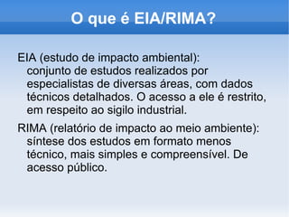 O que é impacto ambiental? “ qualquer alteração das propriedades físicas, químicas e biológicas do meio ambiente, causada por qualquer forma de matéria ou energia resultante das atividades humanas que, direta ou indiretamente afetam: I- a saúde, a segurança e o bem-estar da população; II- as atividades sociais e econômicas; III- a biota; IV- as condições estéticas e sanitárias do meio  ambiente; V- a qualidade dos recursos ambientais.” (Resolução 001/86 – CONAMA) 
