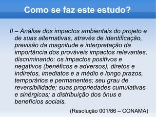 O que é EIA/RIMA? É um estudo prévio do impacto ambiental de grandes projetos. É condição necessária para “ o licenciamento de atividades modificadoras do meio ambiente ”, como construção de estradas, usinas, indústrias, obras hidráulicas, aterros sanitários, projetos urbanísticos maiores que 100 ha (1 km 2 ), etc. 